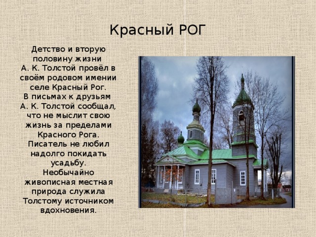 Красный РОГ Детство и вторую половину жизни А. К. Толстой провёл в своём родовом имении селе Красный Рог.  В письмах к друзьям А. К. Толстой сообщал, что не мыслит свою жизнь за пределами Красного Рога. Писатель не любил надолго покидать усадьбу. Необычайно живописная местная природа служила Толстому источником вдохновения.   