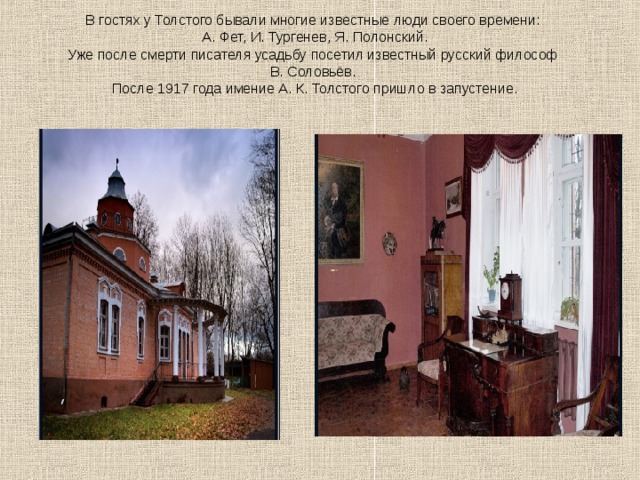 В гостях у Толстого бывали многие известные люди своего времени:  А. Фет, И. Тургенев, Я. Полонский.  Уже после смерти писателя усадьбу посетил известный русский философ  В. Соловьёв.  После 1917 года имение А. К. Толстого пришло в запустение. 