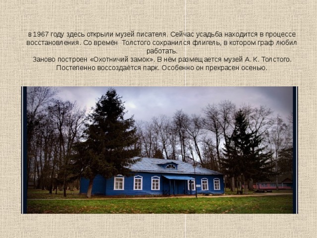      В 1967 году здесь открыли музей писателя. Сейчас усадьба находится в процессе восстановления. Со времён  Толстого сохранился флигель, в котором граф любил работать.  Заново построен «Охотничий замок». В нём размещается музей А. К. Толстого. Постепенно воссоздаётся парк. Особенно он прекрасен осенью. 