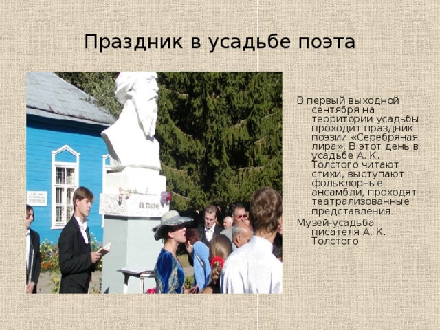 Праздник в усадьбе поэта В первый выходной сентября на территории усадьбы проходит праздник поэзии «Серебряная лира». В этот день в усадьбе А. К. Толстого читают стихи, выступают фольклорные ансамбли, проходят театрализованные представления. Музей-усадьба писателя А. К. Толстого 