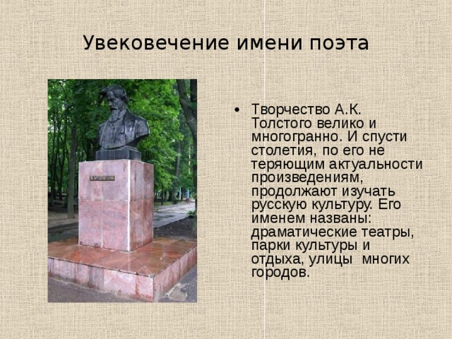 Увековечение имени поэта Творчество А.К. Толстого велико и многогранно. И спусти столетия, по его не теряющим актуальности произведениям, продолжают изучать русскую культуру. Его именем названы: драматические театры, парки культуры и отдыха, улицы многих городов.  