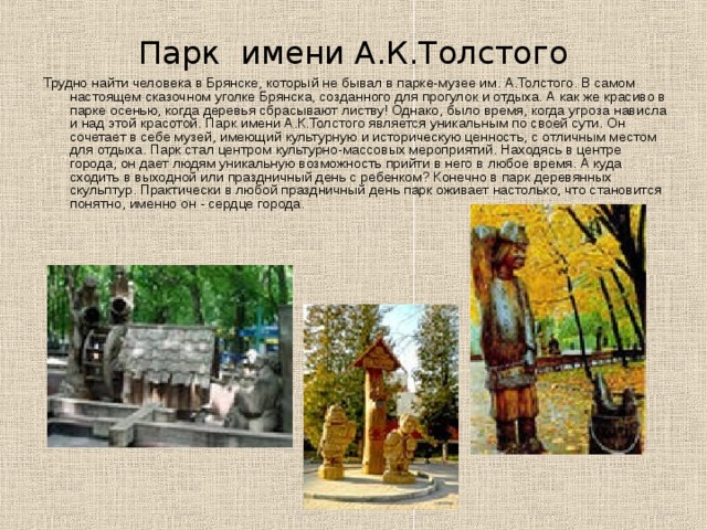Парк имени А.К.Толстого Трудно найти человека в Брянске, который не бывал в парке-музее им. А.Толстого. В самом настоящем сказочном уголке Брянска, созданного для прогулок и отдыха. А как же красиво в парке осенью, когда деревья сбрасывают листву! Однако, было время, когда угроза нависла и над этой красотой. Парк имени А.К.Толстого является уникальным по своей сути. Он сочетает в себе музей, имеющий культурную и историческую ценность, с отличным местом для отдыха. Парк стал центром культурно-массовых мероприятий. Находясь в центре города, он дает людям уникальную возможность прийти в него в любое время. А куда сходить в выходной или праздничный день с ребенком? Конечно в парк деревянных скульптур. Практически в любой праздничный день парк оживает настолько, что становится понятно, именно он - сердце города. 