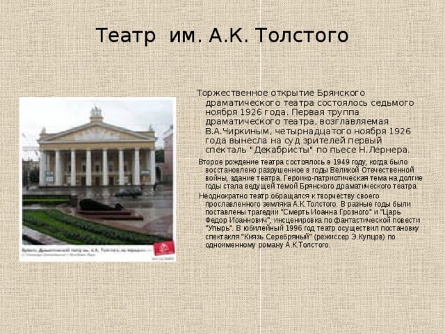 Театр им. А.К. Толстого  Торжественное открытие Брянского драматического театра состоялось седьмого ноября 1926 года. Первая труппа драматического театра, возглавляемая В.А.Чиркиным, четырнадцатого ноября 1926 года вынесла на суд зрителей первый спекталь 