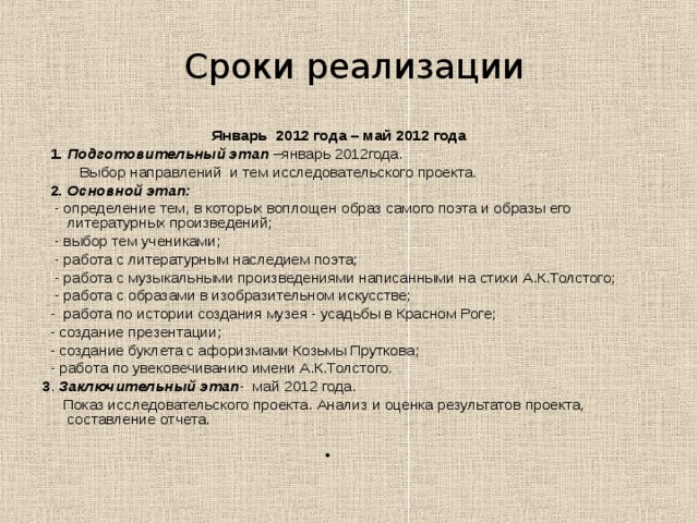  Сроки реализации  Январь 2012 года – май 2012 года  1.  Подготовительный этап –январь 2012года.  Выбор направлений и тем исследовательского проекта.  2.  Основной этап:  - определение тем, в которых воплощен образ самого поэта и образы его литературных произведений;  - выбор тем учениками;  - работа с литературным наследием поэта;  - работа с музыкальными произведениями написанными на стихи А.К.Толстого;  - работа с образами в изобразительном искусстве;  - работа по истории создания музея - усадьбы в Красном Роге;  - создание презентации;  - создание буклета с афоризмами Козьмы Пруткова;  - работа по увековечиванию имени А.К.Толстого. 3 . Заключительный этап - май 2012 года.  Показ исследовательского проекта. Анализ и оценка результатов проекта, составление отчета.  