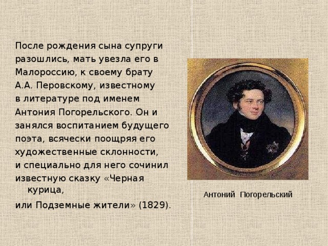 После рождения сына супруги разошлись, мать увезла его в Малороссию, к своему брату А.А. Перовскому, известному в литературе под именем Антония Погорельского. Он и занялся воспитанием будущего поэта, всячески поощряя его художественные склонности, и специально для него сочинил известную сказку «Черная курица, или Подземные жители» (1829).  