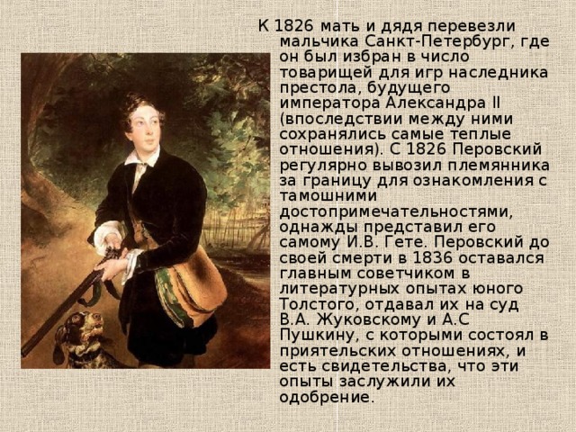 К 1826 мать и дядя перевезли мальчика Санкт-Петербург, где он был избран в число товарищей для игр наследника престола, будущего императора Александра II (впоследствии между ними сохранялись самые теплые отношения). С 1826 Перовский регулярно вывозил племянника за границу для ознакомления с тамошними достопримечательностями, однажды представил его самому И.В. Гете. Перовский до своей смерти в 1836 оставался главным советчиком в литературных опытах юного Толстого, отдавал их на суд В.А. Жуковскому и А.С Пушкину, с которыми состоял в приятельских отношениях, и есть свидетельства, что эти опыты заслужили их одобрение. 