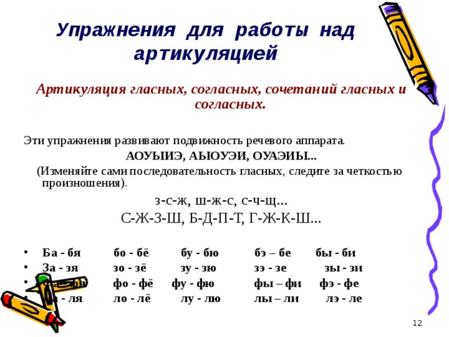 Упражнения для работы над артикуляцией    Артикуляция гласных, согласных, сочетаний гласных и согласных. Эти упражнения развивают подвижность речевого аппарата. АОУЫИЭ, АЫОУЭИ, ОУАЭИЫ...  (Изменяйте сами последовательность гласных, следите за четкостью произношения). з-с-ж, ш-ж-с, с-ч-щ... С-Ж-З-Ш, Б-Д-П-Т, Г-Ж-К-Ш...  Ба - бя  бо - бё  бу - бю  бэ – бе бы - би За - зя  зо - зё  зу - зю  зэ - зе  зы - зи Фа - фя  фо - фё фу - фю  фы – фи фэ - фе Ла - ля  ло - лё  лу - лю  лы – ли лэ - ле  