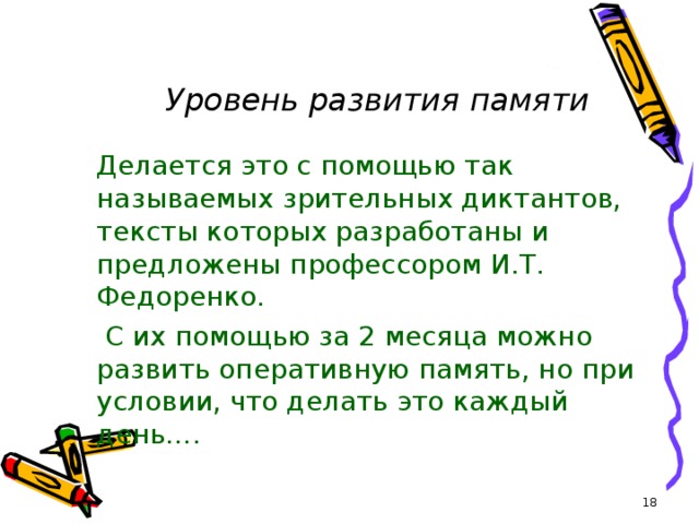 Уровень развития памяти  Делается это с помощью так называемых зрительных диктантов, тексты которых разработаны и предложены профессором И.Т. Федоренко.  С их помощью за 2 месяца можно развить оперативную память, но при условии, что делать это каждый день….  