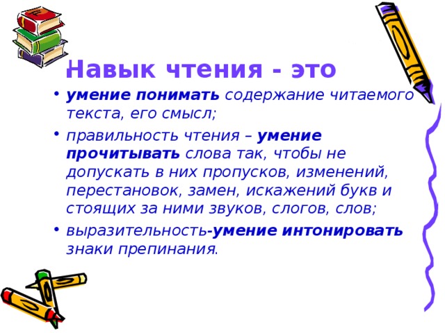 Навык чтения - это умение понимать содержание читаемого текста, его смысл; правильность чтения – умение  прочитывать слова так, чтобы не допускать в них пропусков, изменений, перестановок, замен, искажений букв и стоящих за ними звуков, слогов, слов; выразительность- умение  интонировать знаки препинания.  