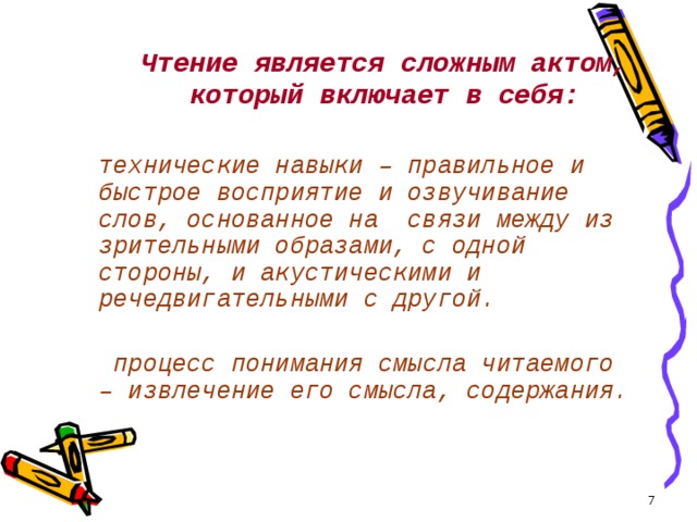Чтение является сложным актом, который включает в себя:   технические навыки – правильное и быстрое восприятие и озвучивание слов, основанное на связи между из зрительными образами, с одной стороны, и акустическими и речедвигательными с другой.     процесс понимания смысла читаемого – извлечение его смысла, содержания.  