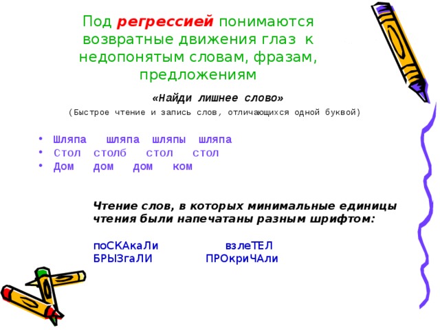 Под регрессией понимаются возвратные движения глаз  к недопонятым словам, фразам, предложениям «Найди лишнее слово» (Быстрое чтение и запись слов, отличающихся одной буквой)  Шляпа шляпа шляпы шляпа Стол столб стол стол Дом дом дом ком  Чтение слов, в которых минимальные единицы чтения были напечатаны разным шрифтом: поСКАкаЛи   взлеТЕЛ БРЫЗгаЛИ ПРОкриЧАли 