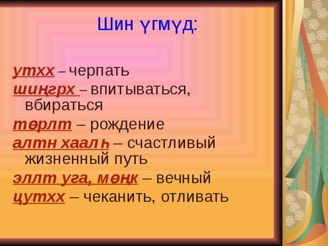 Шин үгмүд:   утхх  – черпать шиңгрх – впитываться, вбираться төрлт – рождение алтн хаалһ – счастливый жизненный путь эллт уга, мөңк – вечный цутхх – чеканить, отливать 