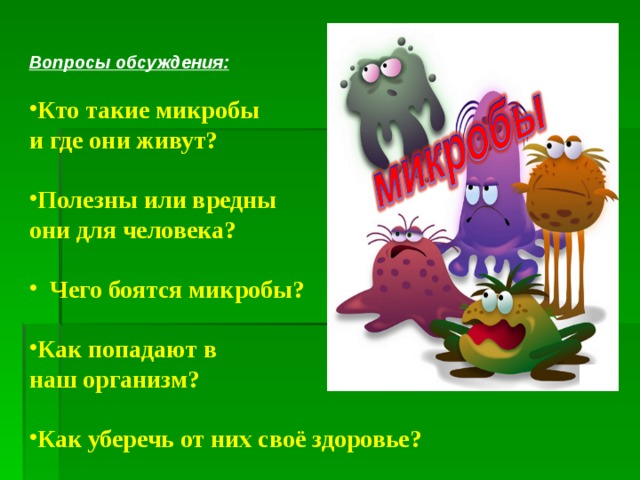 Вопросы обсуждения:  Кто такие микробы  и где они живут?  Полезны или вредны они для человека?   Чего боятся микробы?  Как попадают в наш организм?  Как уберечь от них своё здоровье?   