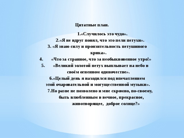  Цитатные план.  1.«Случилось это чудо».  2.«Я не вдруг понял, что это пели петухи».  3. «Я знаю силу и пронзительность петушиного  крика».  4.  «Что за странное, что за необыкновенное утро!»  5.  «Великий золотой петух выплывает на небо в  своём огненном одиночестве».  6.«Целый день я находился под впечатлением  этой очаровательной и могущественной музыки».  7.Но разве не позволено и мне скромно, по-своему,  быть влюбленным в вечное, прекрасное,  животворящее, доброе солнце?» 