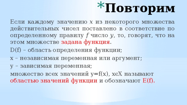 Повторим Если каждому значению х из некоторого множества действительных чисел поставлено в соответствие по определенному правилу f число у , то, говорят, что на этом множестве задана функция . D(f) – область определения функции; х – независимая переменная или аргумент; у – зависимая переменная; множество всех значений y=f(x), xϵХ называют областью значений функции и обозначают E(f). 