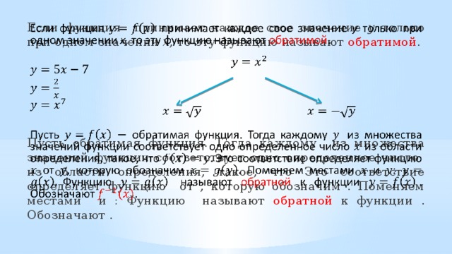  Если функция  принимает каждое свое значение у только при одном значении x , то эту функцию называют обратимой .  Пусть обратимая функция. Тогда каждому из множества значений функции соответствует одно определенное число из области определения, такое, что Это соответствие определяет функцию от , которую обозначим . Поменяем местами и : Функцию называют обратной к функции . Обозначают .        