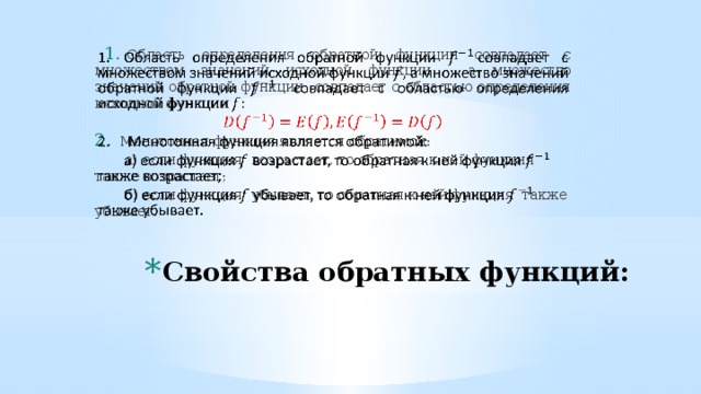 Область определения обратной функции совпадает с множеством значений исходной функции , а множество значений обратной функции совпадает с областью определения исходной функции Монотонная функция является обратимой:  а) если функция возрастает, то обратная к ней функция также возрастает;  б) если функция убывает, то обратная к ней функция также убывает.   Свойства обратных функций: 