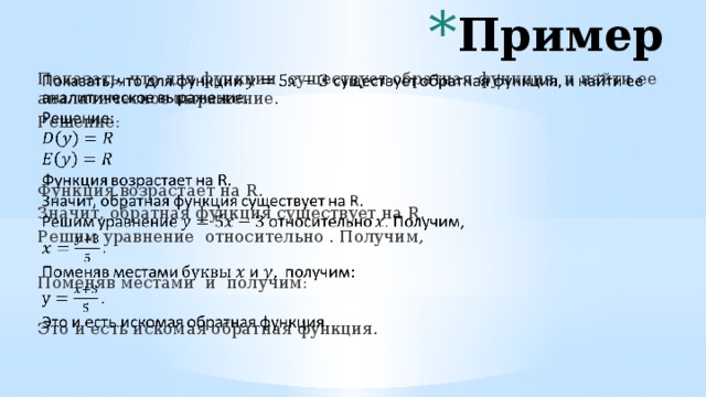 Пример Показать, что для функции существует обратная функция, и найти ее аналитическое выражение.   Решение: Функция возрастает на R. Значит, обратная функция существует на R. Решим уравнение относительно . Получим, Поменяв местами и получим: Это и есть искомая обратная функция. 