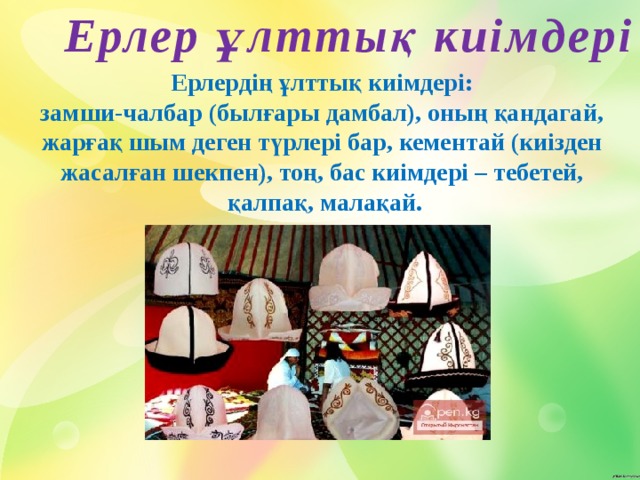 Ерлер ұлттық киімдері Ерлердің ұлттық киімдері: замши-чалбар (былғары дамбал), оның қандагай, жарғақ шым деген түрлері бар, кементай (киізден жасалған шекпен), тоң, бас киімдері – тебетей, қалпақ, малақай.    