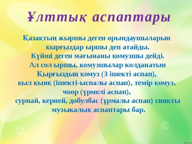  Ұлттық аспаптары Қазақтың жыршы деген орындаушыларын қырғыздар ыршы деп атайды.  Күйші деген мағынаны қомузшы дейді. Ал сол ыршы, комузшылар колданатын Қырғыздың қомуз (3 ішекті аспап), қыл қыяқ (ішекті-ыспалы аспап), темір қомуз, чоор (үрмелі аспап), сурнай, керней, добулбас (ұрмалы аспап) сияқты  музыкалық аспаптары бар. 