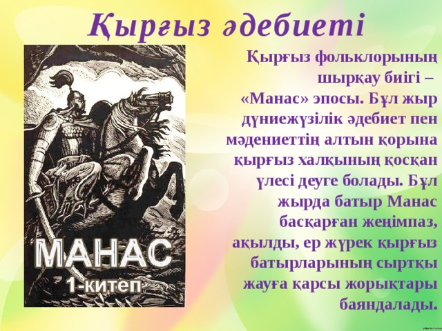  Қырғыз әдебиеті Қырғыз фольклорының шырқау биігі – «Манас» эпосы. Бұл жыр дүниежүзілік әдебиет пен мәдениеттің алтын қорына қырғыз халқының қосқан үлесі деуге болады. Бұл жырда батыр Манас басқарған жеңімпаз, ақылды, ер жүрек қырғыз батырларының сыртқы жауға қарсы жорықтары баяндалады.   
