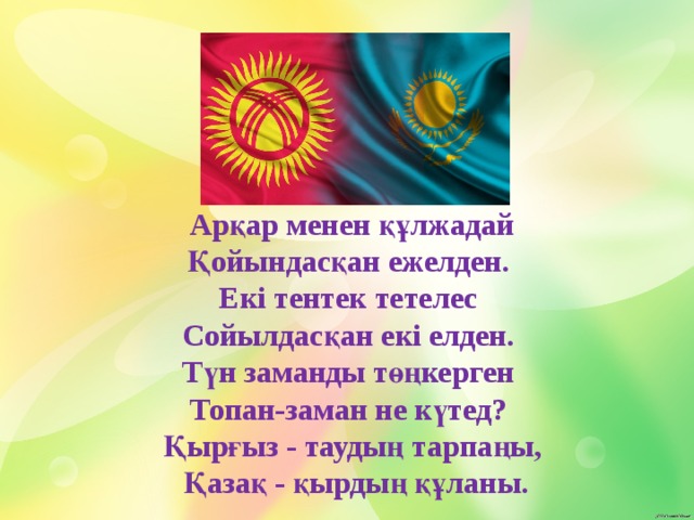 Арқар менен құлжадай Қойындасқан ежелден. Екі тентек тетелес Сойылдасқан екі елден. Түн заманды төңкерген Топан-заман не күтед? Қырғыз - таудың тарпаңы,  Қазақ - қырдың құланы.     