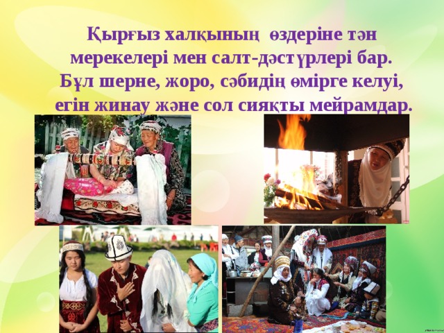 Қырғыз халқының өздеріне тән мерекелері мен салт-дәстүрлері бар. Бұл шерне, жоро, сәбидің өмірге келуі, егін жинау және сол сияқты мейрамдар. 