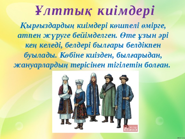 Ұлттық киімдері Қырғыздардың киімдері көшпелі өмірге, атпен жүруге бейімделген. Өте ұзын әрі кең келеді, белдері былғары белдікпен буылады. Көбіне киізден, былғарыдан, жануарлардың терісінен тігілетін болған. 