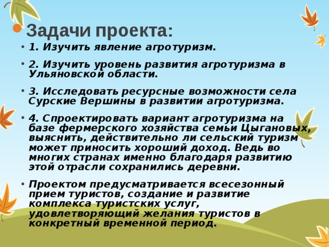 Задачи проекта: 1. Изучить явление агротуризм. 2. Изучить уровень развития агротуризма в Ульяновской области. 3. Исследовать ресурсные возможности села Сурские Вершины в развитии агротуризма. 4. Спроектировать вариант агротуризма на базе фермерского хозяйства семьи Цыгановых, выяснить, действительно ли сельский туризм может приносить хороший доход. Ведь во многих странах именно благодаря развитию этой отрасли сохранились деревни. Проектом предусматривается всесезонный прием туристов, создание и развитие комплекса туристских услуг, удовлетворяющий желания туристов в конкретный временной период. 