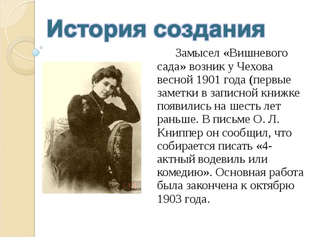  Замысел «Вишневого сада» возник у Чехова весной 1901 года (первые заметки в записной книжке появились на шесть лет раньше. В письме О. Л. Книппер он сообщил, что собирается писать «4-актный водевиль или комедию». Основная работа была закончена к октябрю 1903 года. 