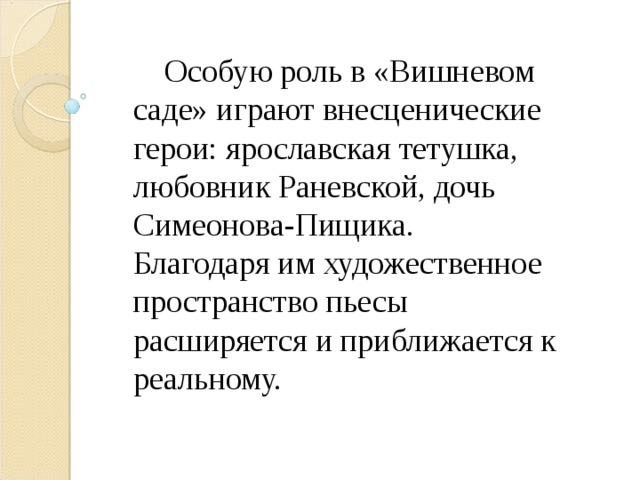  Особую роль в «Вишневом саде» играют внесценические герои: ярославская тетушка, любовник Раневской, дочь Симеонова-Пищика. Благодаря им художественное пространство пьесы расширяется и приближается к реальному. 