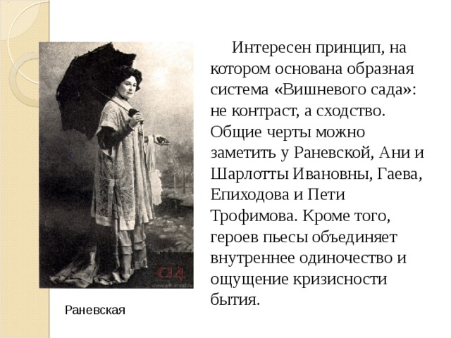  Интересен принцип, на котором основана образная система «Вишневого сада»: не контраст, а сходство. Общие черты можно заметить у Раневской, Ани и Шарлотты Ивановны, Гаева, Епиходова и Пети Трофимова. Кроме того, героев пьесы объединяет внутреннее одиночество и ощущение кризисности бытия. Раневская 