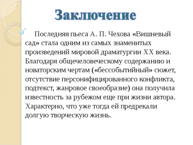  Последняя пьеса А. П. Чехова «Вишневый сад» стала одним из самых знаменитых произведений мировой драматургии ХХ века. Благодаря общечеловеческому содержанию и новаторским чертам («бессобытийный» сюжет, отсутствие персонифицированного конфликта, подтекст, жанровое своеобразие) она получила известность за рубежом еще при жизни автора. Характерно, что уже тогда ей предрекали долгую творческую жизнь. 