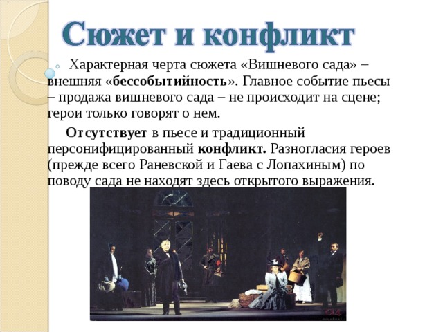  Характерная черта сюжета «Вишневого сада» – внешняя « бессобытийность ». Главное событие пьесы – продажа вишневого сада – не происходит на сцене; герои только говорят о нем.  Отсутствует в пьесе и традиционный персонифицированный конфликт. Разногласия героев (прежде всего Раневской и Гаева с Лопахиным) по поводу сада не находят здесь открытого выражения. 