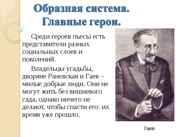  Среди героев пьесы есть представители разных социальных слоев и поколений.  Владельцы усадьбы, дворяне Раневская и Гаев – милые добрые люди. Они не могут жить без вишневого сада, однако ничего не делают, чтобы спасти его: их время уже прошло. Гаев 