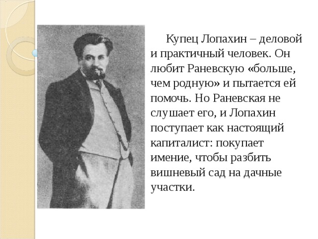  Купец Лопахин – деловой и практичный человек. Он любит Раневскую «больше, чем родную» и пытается ей помочь. Но Раневская не слушает его, и Лопахин поступает как настоящий капиталист: покупает имение, чтобы разбить вишневый сад на дачные участки. 