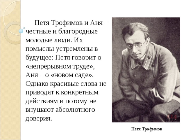  Петя Трофимов и Аня – честные и благородные молодые люди. Их помыслы устремлены в будущее: Петя говорит о «непрерывном труде», Аня – о «новом саде». Однако красивые слова не приводят к конкретным действиям и потому не внушают абсолютного доверия. Петя Трофимов 