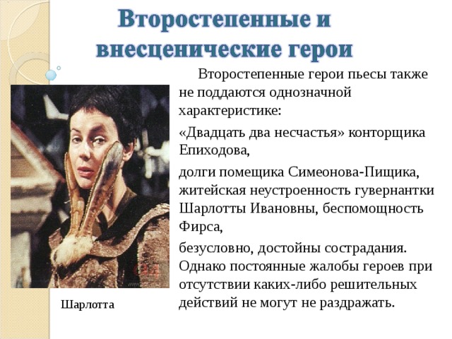  Второстепенные герои пьесы также не поддаются однозначной характеристике: «Двадцать два несчастья» конторщика Епиходова, долги помещика Симеонова-Пищика, житейская неустроенность гувернантки Шарлотты Ивановны, беспомощность Фирса, безусловно, достойны сострадания. Однако постоянные жалобы героев при отсутствии каких-либо решительных действий не могут не раздражать. Шарлотта 