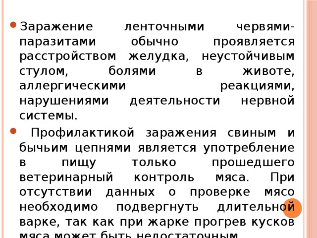 Заражение ленточными червями-паразитами обычно проявляется расстройством желудка, неустойчивым стулом, болями в животе, аллергическими реакциями, нарушениями деятельности нервной системы.  Профилактикой заражения свиным и бычьим цепнями является употребление в пищу только прошедшего ветеринарный контроль мяса. При отсутствии данных о проверке мясо необходимо подвергнуть длительной варке, так как при жарке прогрев кусков мяса может быть недостаточным. 