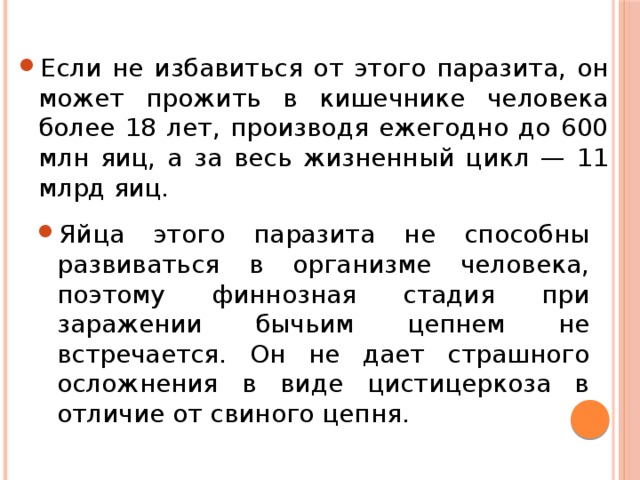 Если не избавиться от этого паразита, он может прожить в кишечнике человека более 18 лет, производя ежегодно до 600 млн яиц, а за весь жизненный цикл — 11 млрд яиц. Яйца этого паразита не способны развиваться в организме человека, поэтому финнозная стадия при заражении бычьим цепнем не встречается. Он не дает страшного осложнения в виде цистицеркоза в отличие от свиного цепня. 