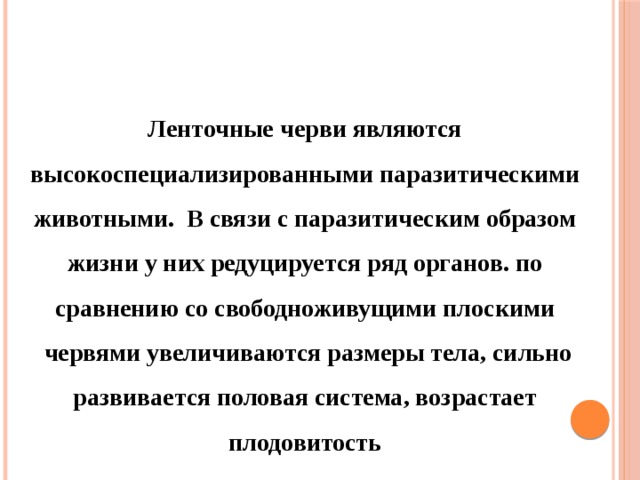 Ленточные черви являются высокоспециализированными паразитическими животными. В связи с паразитическим образом жизни у них редуцируется ряд органов. по сравнению со свободноживущими плоскими  червями увеличиваются размеры тела, сильно развивается половая система, возрастает плодовитость 