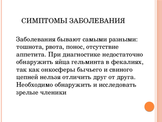 Симптомы заболевания Заболевания бывают самыми разными: тошнота, рвота, понос, отсутствие аппетита. При диагностике недостаточно обнаружить яйца гельминта в фекалиях, так как онкосферы бычьего и свиного цепней нельзя отличить друг от друга. Необходимо обнаружить и исследовать зрелые членики 