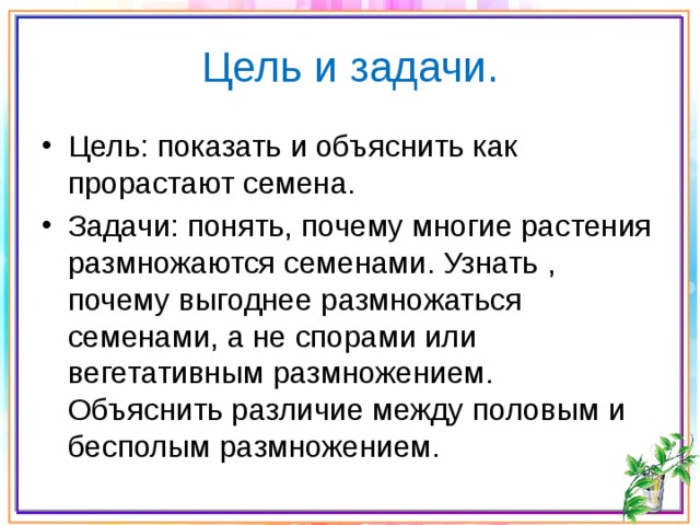 Цель и задачи. Цель: показать и объяснить как прорастают семена. Задачи: понять, почему многие растения размножаются семенами. Узнать , почему выгоднее размножаться семенами, а не спорами или вегетативным размножением. Объяснить различие между половым и бесполым размножением. 
