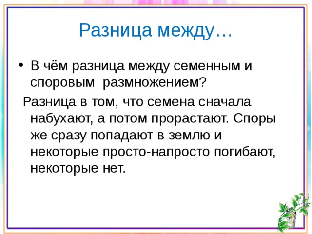 Разница между… В чём разница между семенным и споровым размножением?  Разница в том, что семена сначала набухают, а потом прорастают. Споры же сразу попадают в землю и некоторые просто-напросто погибают, некоторые нет. 