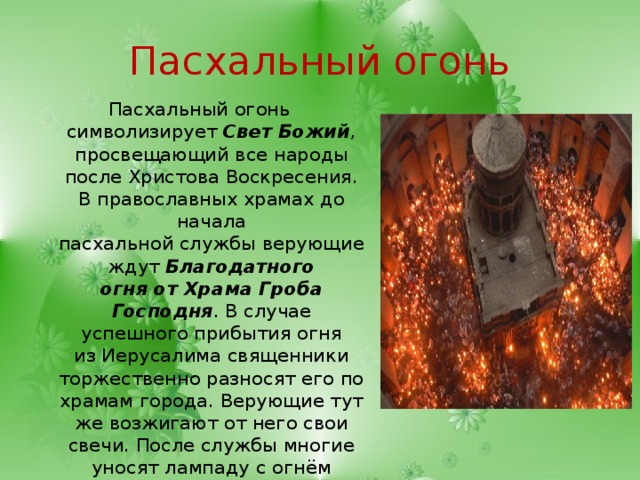 Пасхальный огонь Пасхальный огонь символизирует  Свет Божий , просвещающий все народы после Христова Воскресения. В православных храмах до начала пасхальной службы верующие ждут  Благодатного огня от Храма Гроба Господня . В случае успешного прибытия огня из Иерусалима священники торжественно разносят его по храмам города. Верующие тут же возжигают от него свои свечи. После службы многие уносят лампаду с огнём домой, где стараются поддерживать его в течение года.