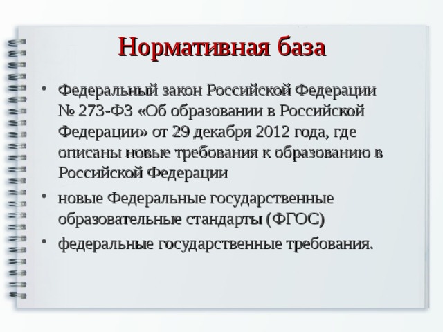 Нормативная база Федеральный закон Российской Федерации № 273-ФЗ «Об образовании в Российской Федерации» от 29 декабря 2012 года, где описаны новые требования к образованию в Российской Федерации новые Федеральные государственные образовательные стандарты (ФГОС) федеральные государственные требования. 