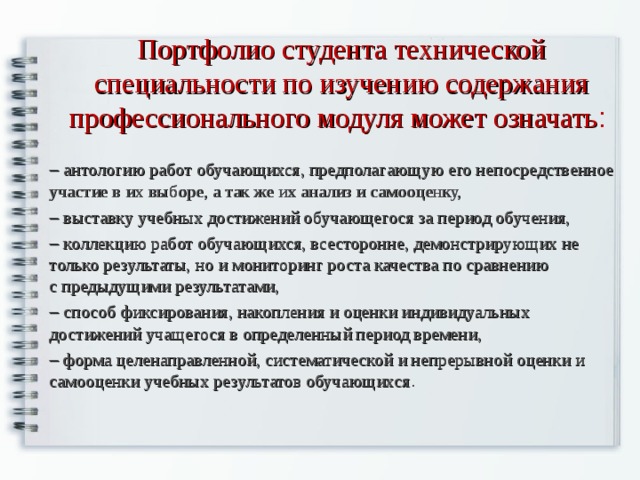 Портфолио студента технической специальности по изучению содержания профессионального модуля может означать :   антологию работ обучающихся, предполагающую его непосредственное участие в их выборе, а так же их анализ и самооценку,   выставку учебных достижений обучающегося за период обучения,   коллекцию работ обучающихся, всесторонне, демонстрирующих не только результаты, но и мониторинг роста качества по сравнению с предыдущими результатами,   способ фиксирования, накопления и оценки индивидуальных достижений учащегося в определенный период времени,   форма целенаправленной, систематической и непрерывной оценки и самооценки учебных результатов обучающихся . 