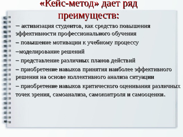 «Кейс-метод» дает ряд преимуществ:   активизация студентов, как средство повышения эффективности профессионального обучения   повышение мотивации к учебному процессу  моделирование решений   представление различных планов действий   приобретение навыков принятия наиболее эффективного решения на основе коллективного анализа ситуации   приобретение навыков критического оценивания различных точек зрения, самоанализа, самоконтроля и самооценки . 