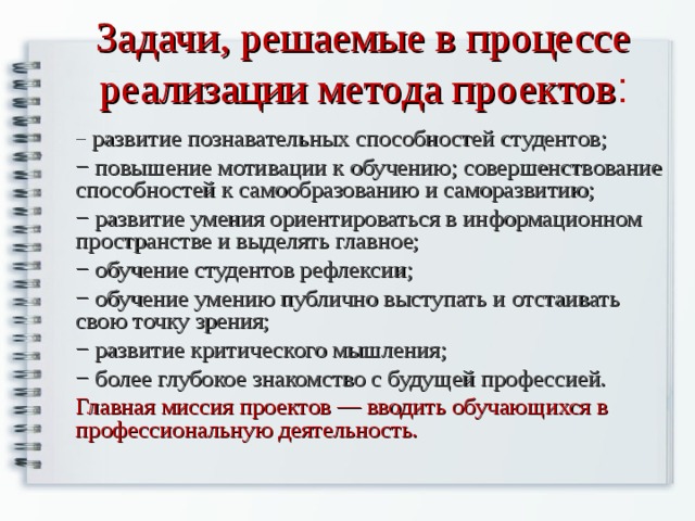 Задачи, решаемые в процессе реализации метода проектов : − развитие познавательных способностей студентов; − повышение мотивации к обучению; совершенствование способностей к самообразованию и саморазвитию; − развитие умения ориентироваться в информационном пространстве и выделять главное; − обучение студентов рефлексии; − обучение умению публично выступать и отстаивать свою точку зрения; − развитие критического мышления; − более глубокое знакомство с будущей профессией. Главная миссия проектов — вводить обучающихся в профессиональную деятельность. 