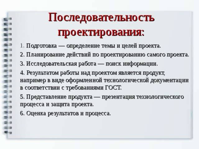 Последовательность проектирования: 1. Подготовка — определение темы и целей проекта. 2. Планирование действий по проектированию самого проекта. 3. Исследовательская работа — поиск информации. 4. Результатом работы над проектом является продукт, например в виде оформленной технологической документации в соответствии с требованиями ГОСТ. 5. Представление продукта — презентация технологического процесса и защита проекта. 6. Оценка результатов и процесса. 